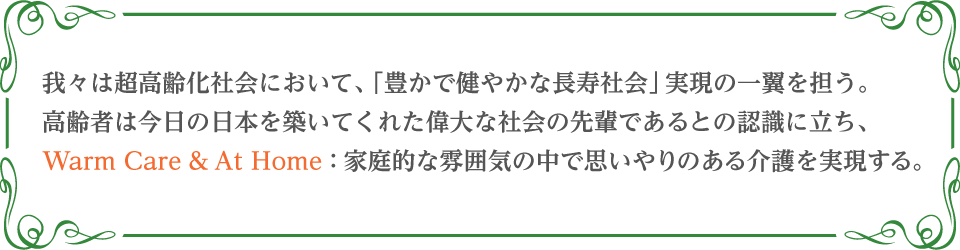 我々は超高齢化社会において、「豊かで健やかな長寿社会」実現の一翼を担う。高齢者は今日の日本を築いてくれた偉大な社会の先輩であるとの認識に立ち、Warm Care & At Home：家庭的な雰囲気の中で思いやりのある介護を実現する。